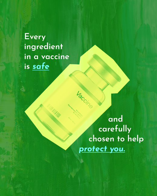 Every ingredient in a vaccine is safe and carefully chosen to help protect you